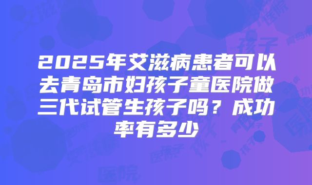 2025年艾滋病患者可以去青岛市妇孩子童医院做三代试管生孩子吗？成功率有多少
