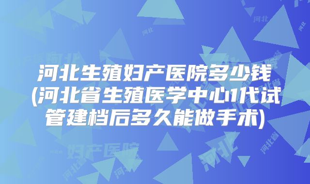 河北生殖妇产医院多少钱(河北省生殖医学中心1代试管建档后多久能做手术)