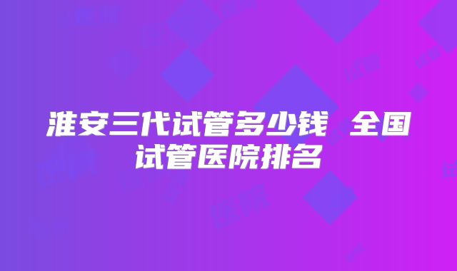 淮安三代试管多少钱 全国试管医院排名