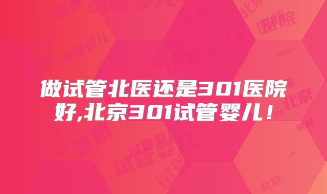 做试管北医还是301医院好,北京301试管婴儿！