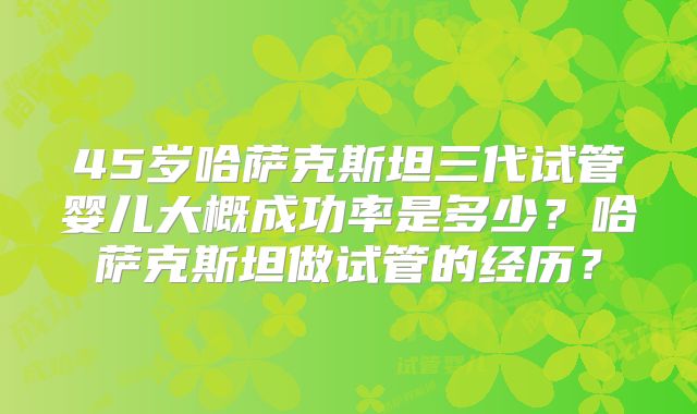 45岁哈萨克斯坦三代试管婴儿大概成功率是多少？哈萨克斯坦做试管的经历？