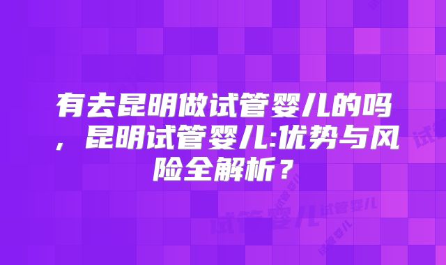 有去昆明做试管婴儿的吗，昆明试管婴儿:优势与风险全解析？