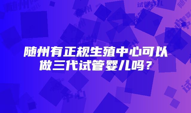 随州有正规生殖中心可以做三代试管婴儿吗？