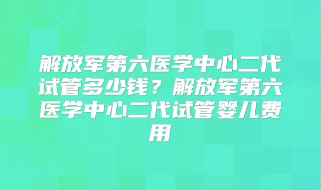 解放军第六医学中心二代试管多少钱？解放军第六医学中心二代试管婴儿费用