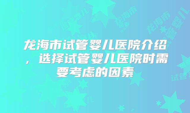 龙海市试管婴儿医院介绍，选择试管婴儿医院时需要考虑的因素
