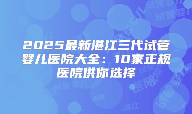 2025最新湛江三代试管婴儿医院大全：10家正规医院供你选择