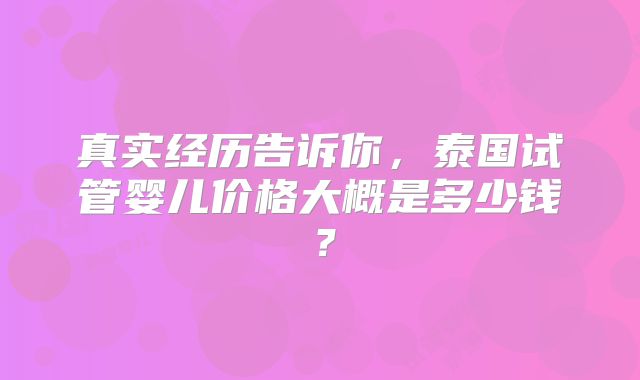 真实经历告诉你，泰国试管婴儿价格大概是多少钱？