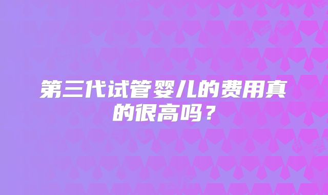 第三代试管婴儿的费用真的很高吗？