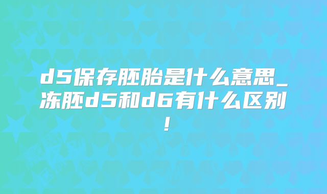d5保存胚胎是什么意思_冻胚d5和d6有什么区别！