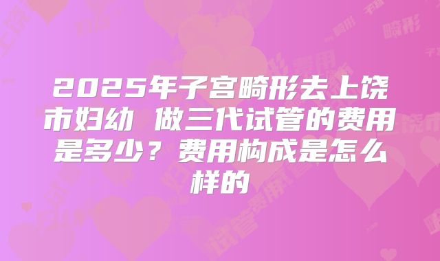 2025年子宫畸形去上饶市妇幼 做三代试管的费用是多少?费用构成是怎么样的