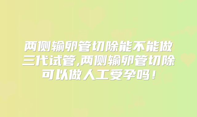 两侧输卵管切除能不能做三代试管,两侧输卵管切除可以做人工受孕吗！