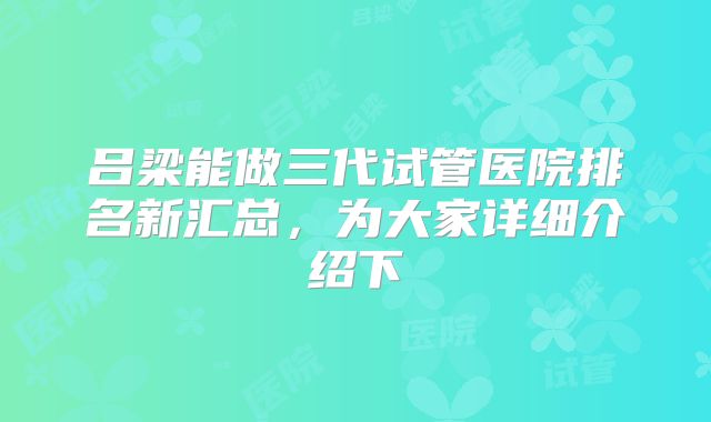 吕梁能做三代试管医院排名新汇总，为大家详细介绍下