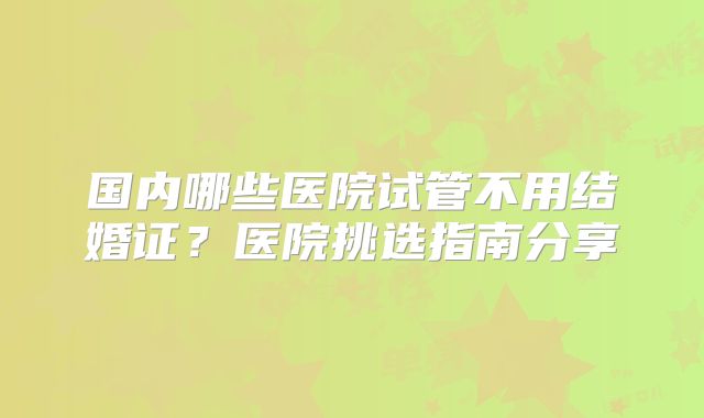 国内哪些医院试管不用结婚证?医院挑选指南分享