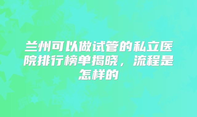兰州可以做试管的私立医院排行榜单揭晓，流程是怎样的