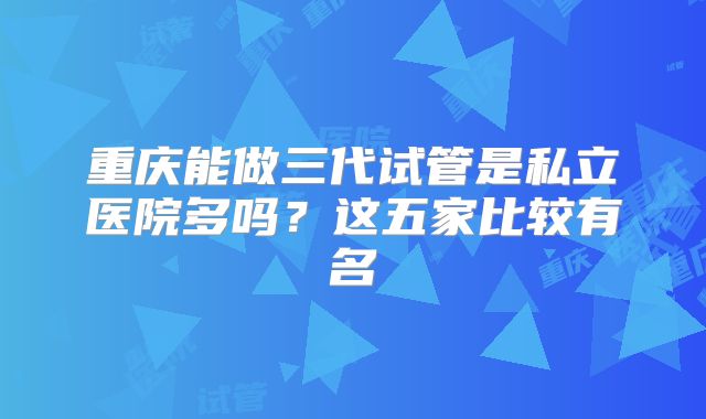 重庆能做三代试管是私立医院多吗？这五家比较有名
