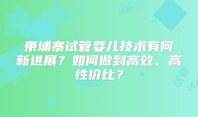 柬埔寨试管婴儿技术有何新进展?如何做到高效、高性价比?