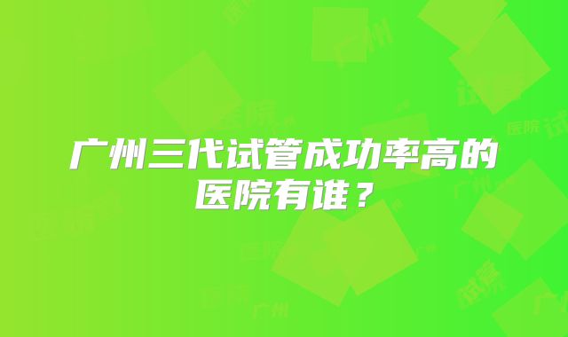 广州三代试管成功率高的医院有谁？