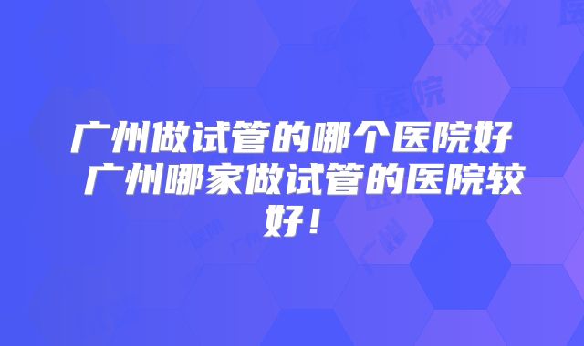 广州做试管的哪个医院好 广州哪家做试管的医院较好!