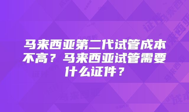 马来西亚第二代试管成本不高?马来西亚试管需要什么证件?