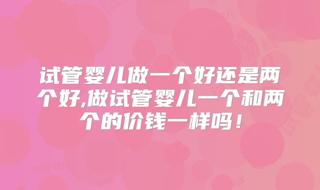 试管婴儿做一个好还是两个好,做试管婴儿一个和两个的价钱一样吗！