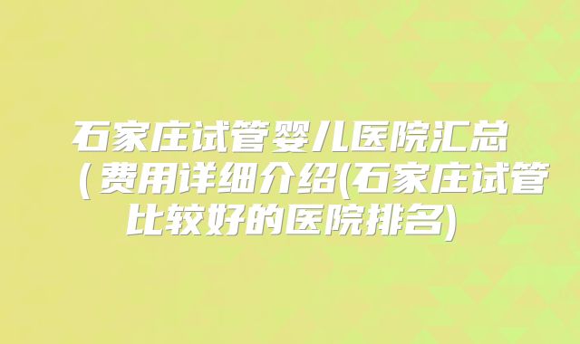 石家庄试管婴儿医院汇总(费用详细介绍(石家庄试管比较好的医院排名)
