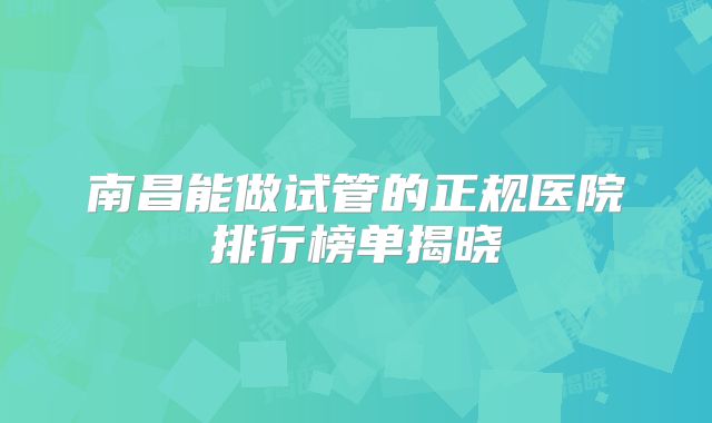 南昌能做试管的正规医院排行榜单揭晓