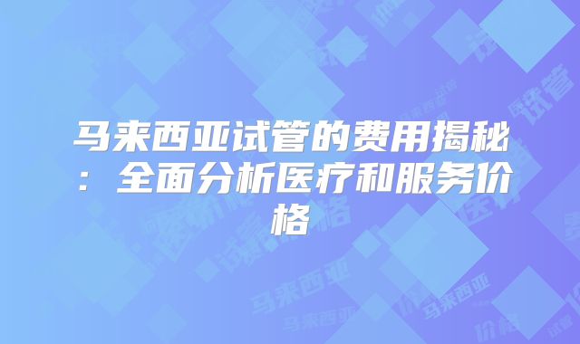 马来西亚试管的费用揭秘:全面分析医疗和服务价格