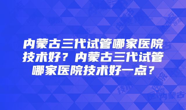内蒙古三代试管哪家医院技术好？内蒙古三代试管哪家医院技术好一点？