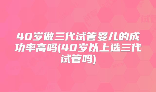 40岁做三代试管婴儿的成功率高吗(40岁以上选三代试管吗)
