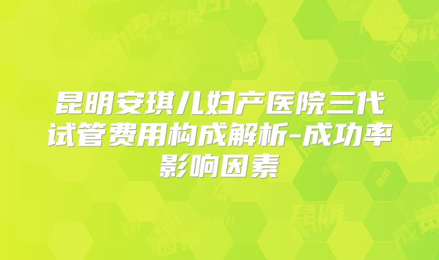昆明安琪儿妇产医院三代试管费用构成解析-成功率影响因素