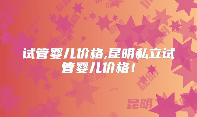 试管婴儿价格,昆明私立试管婴儿价格!