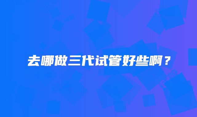 去哪做三代试管好些啊?