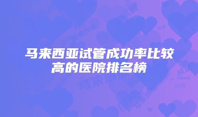 马来西亚试管成功率比较高的医院排名榜