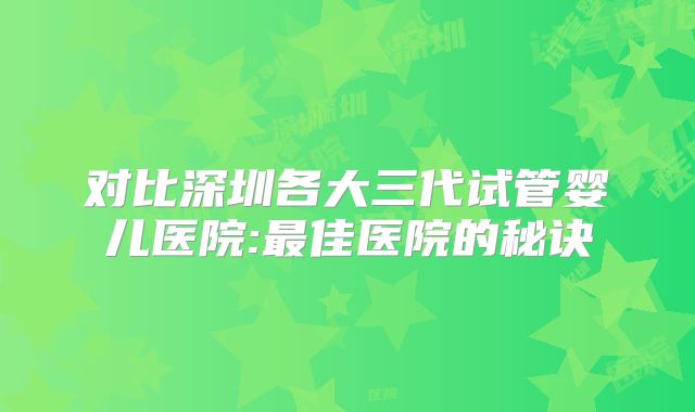 对比深圳各大三代试管婴儿医院:最佳医院的秘诀