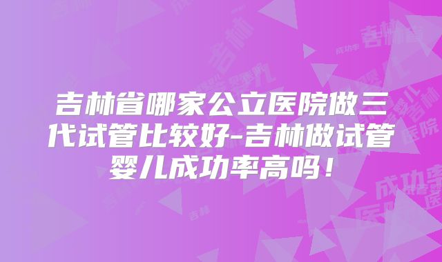 吉林省哪家公立医院做三代试管比较好-吉林做试管婴儿成功率高吗！