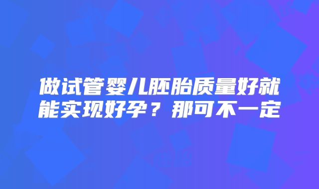 做试管婴儿胚胎质量好就能实现好孕？那可不一定