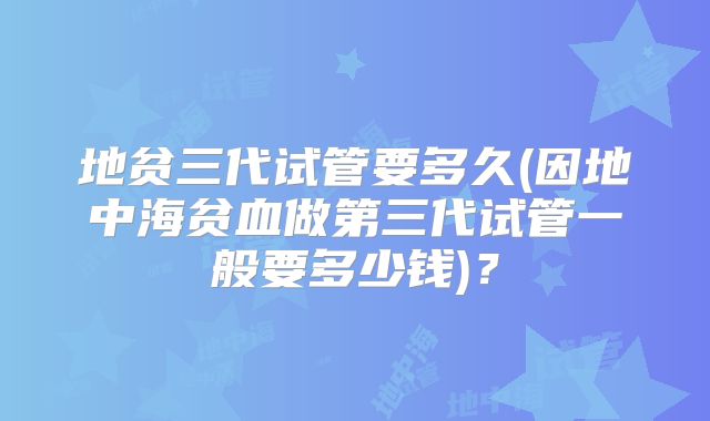 地贫三代试管要多久(因地中海贫血做第三代试管一般要多少钱)?