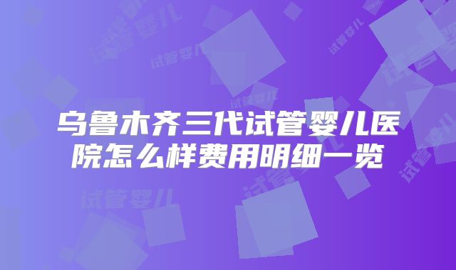 乌鲁木齐三代试管婴儿医院怎么样费用明细一览