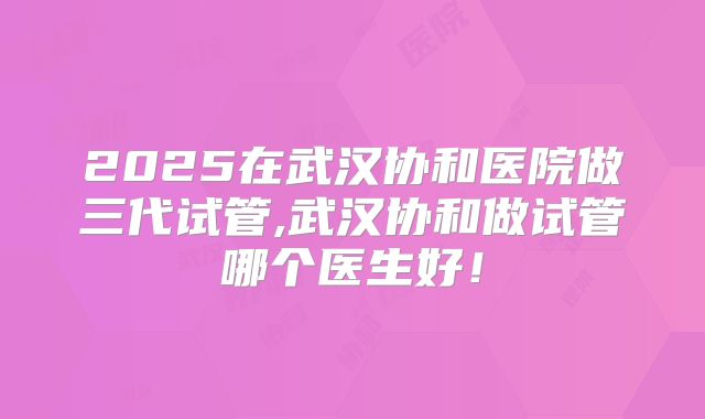 2025在武汉协和医院做三代试管,武汉协和做试管哪个医生好！