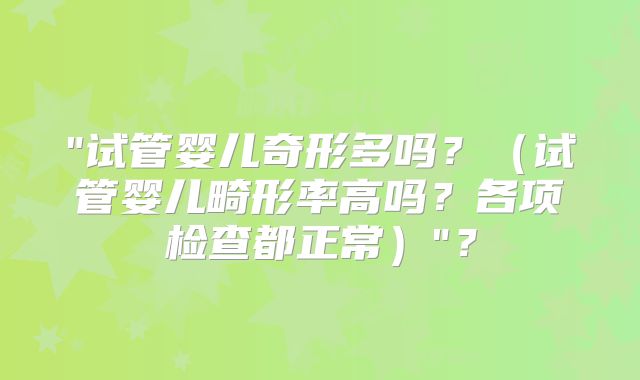 "试管婴儿奇形多吗？（试管婴儿畸形率高吗？各项检查都正常）"？