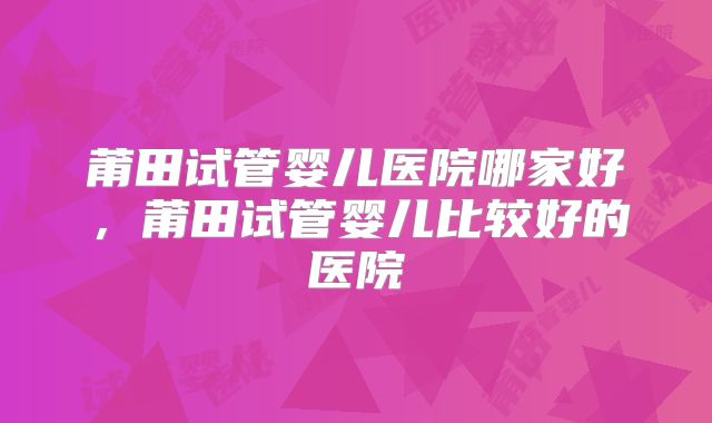 莆田试管婴儿医院哪家好，莆田试管婴儿比较好的医院