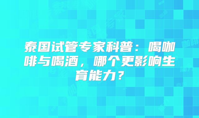 泰国试管专家科普:喝咖啡与喝酒,哪个更影响生育能力?