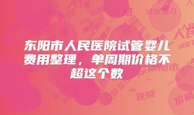 东阳市人民医院试管婴儿费用整理，单周期价格不超这个数