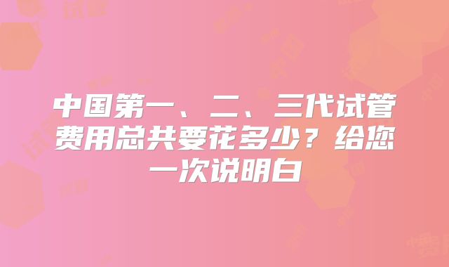 中国第一、二、三代试管费用总共要花多少?给您一次说明白