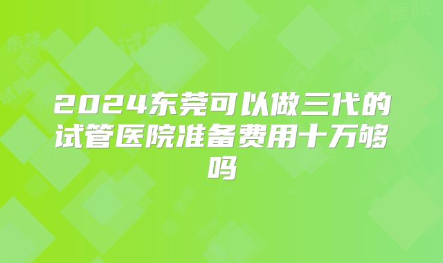 2024东莞可以做三代的试管医院准备费用十万够吗