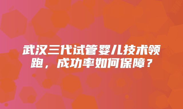 武汉三代试管婴儿技术领跑，成功率如何保障？