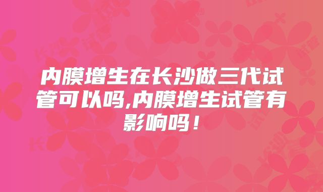 内膜增生在长沙做三代试管可以吗,内膜增生试管有影响吗！