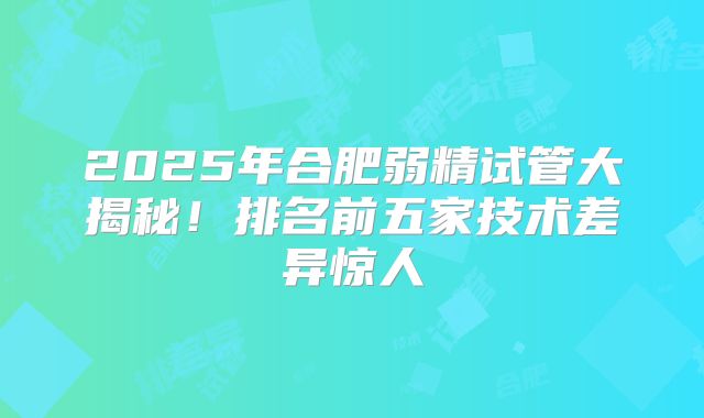 2025年合肥弱精试管大揭秘!排名前五家技术差异惊人