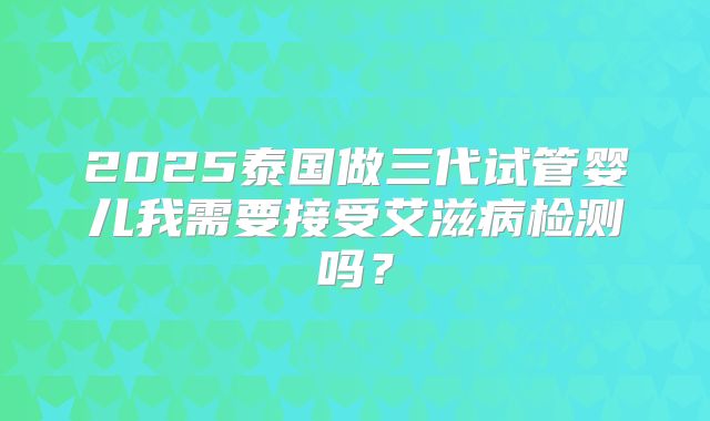 2025泰国做三代试管婴儿我需要接受艾滋病检测吗？