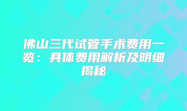 佛山三代试管手术费用一览：具体费用解析及明细揭秘